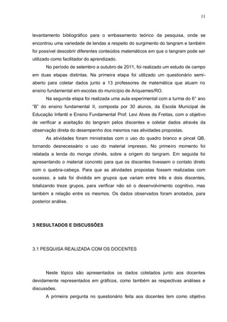 11
levantamento bibliográfico para o embasamento teórico da pesquisa, onde se
encontrou uma variedade de lendas a respeito do surgimento do tangram e também
foi possível descobrir diferentes conteúdos matemáticos em que o tangram pode ser
utilizado como facilitador do aprendizado.
No período de setembro a outubro de 2011, foi realizado um estudo de campo
em duas etapas distintas. Na primeira etapa foi utilizado um questionário semi-
aberto para coletar dados junto a 13 professores de matemática que atuam no
ensino fundamental em escolas do município de Ariquemes/RO.
Na segunda etapa foi realizada uma aula experimental com a turma do 6° ano
“B” do ensino fundamental II, composta por 30 alunos, da Escola Municipal de
Educação Infantil e Ensino Fundamental Prof. Levi Alves de Freitas, com o objetivo
de verificar a aceitação do tangram pelos discentes e coletar dados através da
observação direta do desempenho dos mesmos nas atividades propostas.
As atividades foram ministradas com o uso do quadro branco e pincel QB,
tornando desnecessário o uso do material impresso. No primeiro momento foi
relatada a lenda do monge chinês, sobre a origem do tangram. Em seguida foi
apresentando o material concreto para que os discentes tivessem o contato direto
com o quebra-cabeça. Para que as atividades propostas fossem realizadas com
sucesso, a sala foi dividida em grupos que variam entre três e dois discentes,
totalizando treze grupos, para verificar não só o desenvolvimento cognitivo, mas
também a relação entre os mesmos. Os dados observados foram anotados, para
posterior análise.
3 RESULTADOS E DISCUSSÕES
3.1 PESQUISA REALIZADA COM OS DOCENTES
Neste tópico são apresentados os dados coletados junto aos docentes
devidamente representados em gráficos, como também as respectivas análises e
discussões.
A primeira pergunta no questionário feita aos docentes tem como objetivo
 