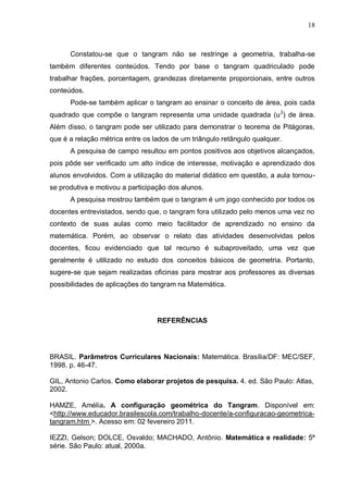 18
Constatou-se que o tangram não se restringe a geometria, trabalha-se
também diferentes conteúdos. Tendo por base o tangram quadriculado pode
trabalhar frações, porcentagem, grandezas diretamente proporcionais, entre outros
conteúdos.
Pode-se também aplicar o tangram ao ensinar o conceito de área, pois cada
quadrado que compõe o tangram representa uma unidade quadrada (u2
) de área.
Além disso, o tangram pode ser utilizado para demonstrar o teorema de Pitágoras,
que é a relação métrica entre os lados de um triângulo retângulo qualquer.
A pesquisa de campo resultou em pontos positivos aos objetivos alcançados,
pois pôde ser verificado um alto índice de interesse, motivação e aprendizado dos
alunos envolvidos. Com a utilização do material didático em questão, a aula tornou-
se produtiva e motivou a participação dos alunos.
A pesquisa mostrou também que o tangram é um jogo conhecido por todos os
docentes entrevistados, sendo que, o tangram fora utilizado pelo menos uma vez no
contexto de suas aulas como meio facilitador de aprendizado no ensino da
matemática. Porém, ao observar o relato das atividades desenvolvidas pelos
docentes, ficou evidenciado que tal recurso é subaproveitado, uma vez que
geralmente é utilizado no estudo dos conceitos básicos de geometria. Portanto,
sugere-se que sejam realizadas oficinas para mostrar aos professores as diversas
possibilidades de aplicações do tangram na Matemática.
REFERÊNCIAS
BRASIL. Parâmetros Curriculares Nacionais: Matemática. Brasília/DF: MEC/SEF,
1998. p. 46-47.
GIL, Antonio Carlos. Como elaborar projetos de pesquisa. 4. ed. São Paulo: Atlas,
2002.
HAMZE, Amélia. A configuração geométrica do Tangram. Disponível em:
<http://www.educador.brasilescola.com/trabalho-docente/a-configuracao-geometrica-
tangram.htm >. Acesso em: 02 fevereiro 2011.
IEZZI, Gelson; DOLCE, Osvaldo; MACHADO, Antônio. Matemática e realidade: 5ª
série. São Paulo: atual, 2000a.
 