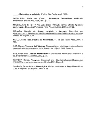19
_____. Matemática e realidade: 6ª série. São Paulo: atual, 2000b.
LARANJEIRA, Maria Inês (Coord.). Parâmetros Curriculares Nacionais:
Matemática. Brasília: MEC/SEF, 1997. p. 37.
MACEDO, Lino de; PETTY, Ana Lúcia Sícoli; PASSOS, Norimar Christe. Aprender
com Jogos e Situações-Problema. Porto Alegre: Artmed, 2000. p. 20-22.
MIRANDA, Danielle de. Como construir o tangram. Disponível em:
<http://educador. brasilescola.com/estrategias-ensino/como-construir-tangram.htm>.
Acesso em 11 julho 2011.
NETO, Ernesto Rosa. Didática da Matemática. 11. ed. São Paulo: Ática, 2006. p.
190.
NOÉ, Marcos. Teorema de Pitágoras. Disponível em < http://www.brasilescola.com/
matematica/teorema-pitagoras.htm>. Acesso em 11 julho 2011. Figura 6.
PAIS, Luiz Carlos. Didática da Matemática: Uma Análise da Influência Francesa. 2.
ed. Belo Horizonte: Autêntica, 2002. p. 35.
REYNELY, Renata. Tangram. Disponível em: <http://portalcrescer.blogspot.com
/2011 /02/tangram.html>. Acesso em 11 julho 2011. Figura 2.
SAMPAIO, Fausto Arnaud. Matemágica: História, Aplicações e Jogos Matemáticos.
2. ed. Campinas, SP: Papirus, 2005. p. 88.
 