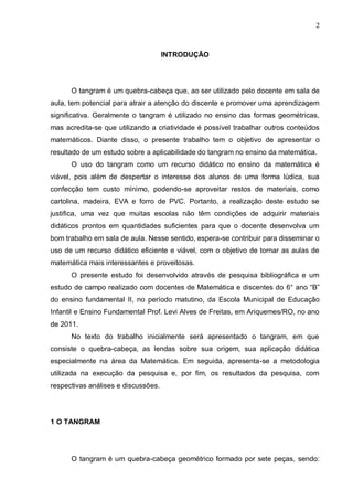2
INTRODUÇÃO
O tangram é um quebra-cabeça que, ao ser utilizado pelo docente em sala de
aula, tem potencial para atrair a atenção do discente e promover uma aprendizagem
significativa. Geralmente o tangram é utilizado no ensino das formas geométricas,
mas acredita-se que utilizando a criatividade é possível trabalhar outros conteúdos
matemáticos. Diante disso, o presente trabalho tem o objetivo de apresentar o
resultado de um estudo sobre a aplicabilidade do tangram no ensino da matemática.
O uso do tangram como um recurso didático no ensino da matemática é
viável, pois além de despertar o interesse dos alunos de uma forma lúdica, sua
confecção tem custo mínimo, podendo-se aproveitar restos de materiais, como
cartolina, madeira, EVA e forro de PVC. Portanto, a realização deste estudo se
justifica, uma vez que muitas escolas não têm condições de adquirir materiais
didáticos prontos em quantidades suficientes para que o docente desenvolva um
bom trabalho em sala de aula. Nesse sentido, espera-se contribuir para disseminar o
uso de um recurso didático eficiente e viável, com o objetivo de tornar as aulas de
matemática mais interessantes e proveitosas.
O presente estudo foi desenvolvido através de pesquisa bibliográfica e um
estudo de campo realizado com docentes de Matemática e discentes do 6° ano “B”
do ensino fundamental II, no período matutino, da Escola Municipal de Educação
Infantil e Ensino Fundamental Prof. Levi Alves de Freitas, em Ariquemes/RO, no ano
de 2011.
No texto do trabalho inicialmente será apresentado o tangram, em que
consiste o quebra-cabeça, as lendas sobre sua origem, sua aplicação didática
especialmente na área da Matemática. Em seguida, apresenta-se a metodologia
utilizada na execução da pesquisa e, por fim, os resultados da pesquisa, com
respectivas análises e discussões.
1 O TANGRAM
O tangram é um quebra-cabeça geométrico formado por sete peças, sendo:
 