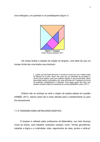 3
cinco triângulos, um quadrado e um paralelogramo (figura 1).
Figura 1: Tangram
Fonte: Arquivo pessoal, 2011
Há muitas lendas a respeito da criação do tangram, uma delas diz que um
monge chinês deu uma tarefa a seu discípulo:
[...] pediu que ele fosse percorrer o mundo em busca de ver e relatar todas
as belezas do mundo, assim deu para ele um quadrado de porcelana e
vários outros objetos, para que pudesse registrar o que encontrasse. Muito
descuidado deixou a porcelana cair, essa se dividiu em 7 pedaços em forma
de quadrado, paralelogramo e triângulo. Com essas peças ele notou que
poderia construir todas as maravilhas do mundo (MIRANDA, online, 2011).
Embora não se conheça ao certo a origem do quebra-cabeça em questão
(HAMZE, 2011), mesmo assim ele é muito utilizado para o entretenimento ou para
fins educacionais.
1.1 O TANGRAM COMO UM RECURSO DIDÁTICO
O tangram é utilizado pelos professores de Matemática, nos mais diversos
níveis de ensino, para trabalhar conteúdos variados, como: “formas geométricas,
trabalhar a lógica e a criatividade, retas, seguimentos de retas, pontos e vértices”
 