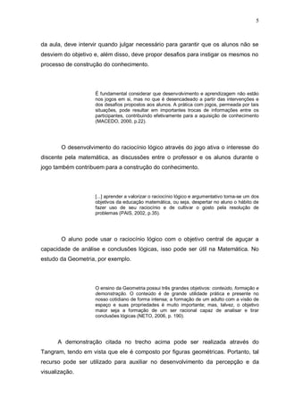 5
da aula, deve intervir quando julgar necessário para garantir que os alunos não se
desviem do objetivo e, além disso, deve propor desafios para instigar os mesmos no
processo de construção do conhecimento.
É fundamental considerar que desenvolvimento e aprendizagem não estão
nos jogos em si, mas no que é desencadeado a partir das intervenções e
dos desafios propostos aos alunos. A prática com jogos, permeada por tais
situações, pode resultar em importantes trocas de informações entre os
participantes, contribuindo efetivamente para a aquisição de conhecimento
(MACEDO, 2000, p.22).
O desenvolvimento do raciocínio lógico através do jogo ativa o interesse do
discente pela matemática, as discussões entre o professor e os alunos durante o
jogo também contribuem para a construção do conhecimento.
[...] aprender a valorizar o raciocínio lógico e argumentativo torna-se um dos
objetivos da educação matemática, ou seja, despertar no aluno o hábito de
fazer uso de seu raciocínio e de cultivar o gosto pela resolução de
problemas (PAIS, 2002, p.35).
O aluno pode usar o raciocínio lógico com o objetivo central de aguçar a
capacidade de análise e conclusões lógicas, isso pode ser útil na Matemática. No
estudo da Geometria, por exemplo.
O ensino da Geometria possui três grandes objetivos: conteúdo, formação e
demonstração. O conteúdo é de grande utilidade prática e presente no
nosso cotidiano de forma intensa; a formação de um adulto com a visão de
espaço e suas propriedades é muito importante; mas, talvez, o objetivo
maior seja a formação de um ser racional capaz de analisar e tirar
conclusões lógicas (NETO, 2006, p. 190).
A demonstração citada no trecho acima pode ser realizada através do
Tangram, tendo em vista que ele é composto por figuras geométricas. Portanto, tal
recurso pode ser utilizado para auxiliar no desenvolvimento da percepção e da
visualização.
 