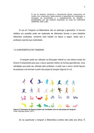 6
O uso do tangram, compondo e decompondo figuras, proporciona um
contato com a geometria, desenvolvendo a capacidade de visualização, a
percepção de propriedades e o estabelecimento de relações –
possibilidades que são bastante exploradas em aulas de matemática
(SAMPAIO, 2005, p.88).
O uso do Tangram na Matemática não se restringe a geometria. O recurso
didático em questão pode ser explorado de diferentes formas e para trabalhar
diferentes conteúdos, conforme será tratado no tópico a seguir, basta que o
professor exercite sua criatividade.
1.2 A MATEMÁTICA DO TANGRAN
O tangram pode ser utilizado na Educação Infantil ou nas séries iniciais do
Ensino Fundamental para que o aluno assimile melhor as formas geométricas. Uma
estratégia que pode ser utilizada pelo professor, é pedir que o aluno monte figuras
de pessoas e de animais a partir das peças do tangran (figuras 2 e 3).
Figura 2: Exemplos de figuras podem ser montadas com as sete peças do tangram
Fonte: Reynely (online, 2011)
Ao se quadricular o tangram a Matemática contida nele salta aos olhos. É
 