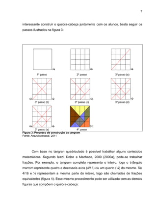 7
interessante construir o quebra-cabeça juntamente com os alunos, basta seguir os
passos ilustrados na figura 3:
  
1º passo 2º passo 3º passo (a)
   
3º passo (b) 3º passo (c) 3º passo (d)
  
3º passo (e) 4º passo
Figura 3: Processo de construção do tangram
Fonte: Arquivo pessoal, 2011
Com base no tangran quadriculado é possível trabalhar alguns conteúdos
matemáticos. Segundo Iezzi, Dolce e Machado, 2000 (2000a), pode-se trabalhar
frações. Por exemplo, o tangram completo representa o inteiro, logo o triângulo
marrom representa quatro e dezesseis avos (4/16) ou um quarto (¼) do mesmo. Se
4/16 e ¼ representam a mesma parte do inteiro, logo são chamadas de frações
equivalentes (figura 4). Esse mesmo procedimento pode ser utilizado com as demais
figuras que compõem o quebra-cabeça:
 