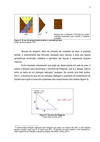 9

16u
2
4u
2
Nota-se que o triângulo é formado por quatro
unidades quadradas que compõe o tangram
completo.
Figura 5: O uso do tangram para ensinar o conceito de área
Fonte: Arquivo pessoal, 2011
Através do tangram, além do conceito de unidades de área, é possível
facilitar o entendimento das fórmulas utilizadas para calcular a área das figuras
geométricas envolvidas, trabalhar o perímetro das figuras e respectivos ângulos
internos.
Outra atividade interessante que pode ser desenvolvida em sala de aula, é
utilizar o tangram para demonstrar o teorema de Pitágoras, que é a relação métrica
entre os lados de um triângulo retângulo3
qualquer. De acordo com Noé (online,
2011), o teorema diz que em um triângulo retângulo o quadrado do comprimento da
hipotenusa é igual à soma dos quadrados dos comprimentos dos catetos (figura 6).
Figura 6: Teorema de Pitágoras
Fonte: Noé (on-line, 2011)
3
É denominado triângulo retângulo todo triângulo que possui um ângulo reto (90°) e dois ângulos
agudos (medida maior que 0º e menor que 90°). É formado por dois catetos e uma hipotenusa -
maior segmento do triângulo e oposta ao ângulo reto (NOÉ, online, 2011).
 