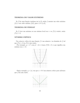 TEOREMA DO VALOR EXTREMO
Se f for uma fun¸c˜ao cont´ınua em [a, b], ent˜ao f assume um valor m´aximo
f(c) e um valor m´ınimo f(d), para c, d ∈ [a, b].
TEOREMA DE FERMAT
Se f tiver um m´aximo ou um m´ınimo local em c e se f (c) existir, ent˜ao
f (c) = 0.
N ´UMERO CR´ITICO
Um n´umero cr´ıtico de uma fun¸c˜ao f ´e um n´umero c no dom´ınio de f tal
que f (c) = 0 ou f (c) n˜ao existe.
Por exemplo, y = x2
, com y = 2x e temos f (0) = 0, o que signiﬁca um
m´ınimo em a = 0.
Outro exemplo, y = |x|, em que a = 0 ´e um n´umero cr´ıtico pois sabemos
que f (0) n˜ao existe.
12
 