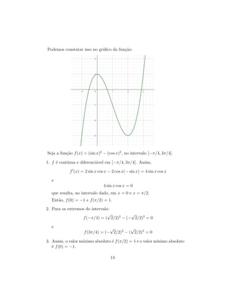 Podemos constatar isso no gr´aﬁco da fun¸c˜ao:
Seja a fun¸c˜ao f(x) = (sin x)2
− (cos x)2
, no intervalo [−π/4, 3π/4].
1. f ´e cont´ınua e diferenci´avel em [−π/4, 3π/4]. Assim,
f (x) = 2 sin x cos x − 2 cos x(− sin x) = 4 sin x cos x
e
4 sin x cos x = 0
que resulta, no intervalo dado, em x = 0 e x = π/2.
Ent˜ao, f(0) = −1 e f(π/2) = 1.
2. Para os extremos do intervalo:
f(−π/4) = (
√
2/2)2
− (−
√
2/2)2
= 0
e
f(3π/4) = (−
√
2/2)2
− (
√
2/2)2
= 0
3. Assim, o valor m´aximo absoluto ´e f(π/2) = 1 e o valor m´ınimo absoluto
´e f(0) = −1.
14
 