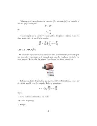 Sabemos que a rela¸c˜ao entre a corrente (I), a tens˜ao (V ) e a resistˆencia
el´etrica (R) ´e dada por:
V = RI
ou
I =
V
R
Vamos supor que a tens˜ao V ´e constante e desejamos veriﬁcar como va-
riam a corrente e a resistˆencia. Assim,
dI
dR
=
d
dR
V
R
= −
V
R2
LEI DA INDUC¸ ˜AO
O fenˆomeno aqui descrito relaciona-se com a eletricidade produzida por
um magneto. Um magneto ´e formado por uma ﬁo condutor enrolado em
uma bobina. No interior da bobina ´e produzido um ﬂuxo magn´etico.
Sabemos, pela lei de Faraday, que a for¸ca eletromotriz induzida sobre um
circuito ´e igual `a taxa de varia¸c˜ao do ﬂuxo magn´etico.
= − lim
t→0
∆Φ
∆t
= −
dΦ
dt
Onde:
For¸ca eletromotriz medida em volts
Φ Fluxo magn´etico
t Tempo
3
 