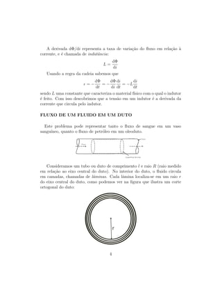 A derivada dΦ/di representa a taxa de varia¸c˜ao do ﬂuxo em rela¸c˜ao `a
corrente, e ´e chamada de indutˆancia:
L =
dΦ
di
Usando a regra da cadeia sabemos que
= −
dΦ
dt
= −
dΦ
di
di
dt
= −L
di
dt
sendo L uma constante que caracteriza o material f´ısico com o qual o indutor
´e feito. Com isso descobrimos que a tens˜ao em um indutor ´e a derivada da
corrente que circula pelo indutor.
FLUXO DE UM FLUIDO EM UM DUTO
Este problema pode representar tanto o ﬂuxo de sangue em um vaso
sangu´ıneo, quanto o ﬂuxo de petr´oleo em um oleoduto.
Consideramos um tubo ou duto de comprimento l e raio R (raio medido
em rela¸c˜ao ao eixo central do duto). No interior do duto, o ﬂuido circula
em camadas, chamadas de lˆaminas. Cada lˆamina localiza-se em um raio r
do eixo central do duto, como podemos ver na ﬁgura que ilustra um corte
ortogonal do duto:
4
 