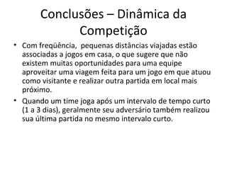 Conclusões – Dinâmica da Competição Com freqüência,  pequenas distâncias viajadas estão associadas a jogos em casa, o que sugere que não existem muitas oportunidades para uma equipe aproveitar uma viagem feita para um jogo em que atuou como visitante e realizar outra partida em local mais próximo. Quando um time joga após um intervalo de tempo curto (1 a 3 dias), geralmente seu adversário também realizou sua última partida no mesmo intervalo curto. 