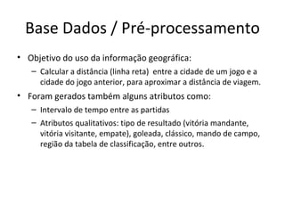 Base Dados / Pré-processamento Objetivo do uso da informação geográfica: Calcular a distância (linha reta)  entre a cidade de um jogo e a cidade do jogo anterior, para aproximar a distância de viagem. Foram gerados também alguns atributos como: Intervalo de tempo entre as partidas Atributos qualitativos: tipo de resultado (vitória mandante, vitória visitante, empate), goleada, clássico, mando de campo, região da tabela de classificação, entre outros. 