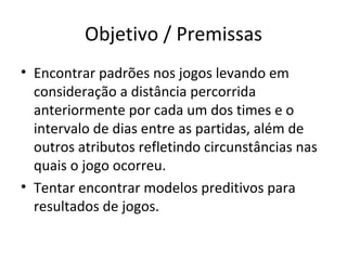 Objetivo / Premissas Encontrar padrões nos jogos levando em consideração a distância percorrida anteriormente por cada um dos times e o intervalo de dias entre as partidas, além de outros atributos refletindo circunstâncias nas quais o jogo ocorreu. Tentar encontrar modelos preditivos para resultados de jogos. 