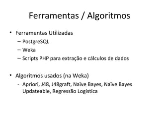 Ferramentas / Algoritmos Ferramentas Utilizadas PostgreSQL Weka Scripts PHP para extração e cálculos de dados Algoritmos usados (na Weka)‏ Apriori, J48, J48graft, Naïve Bayes, Naïve Bayes Updateable, Regressão Logística 