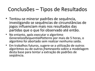 Conclusões – Tipos de Resultados Tentou-se minerar padrões de sequência, investigando se sequências de circunstâncias de jogos influenciam mais nos resultados das partidas que o que foi observado até então. No entanto, após executar o algoritmo  GeneralizedSequentialPatterns  por mais de 5 horas, o algoritmo foi abortado sem realizar nenhuma saída. Em trabalhos futuros, sugere-se a utilização de outros algoritmos ou de outros  frameworks  sobre a modelagem desta base para tentar a extração de padrões de seqüência. 