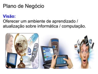 Plano de Negócio
Visão:
Oferecer um ambiente de aprendizado /
atualização sobre informática / computação.
 