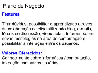 Plano de Negócio
Features

Tirar dúvidas, possibilitar o aprendizado através
da colaboração coletiva utilizando blog, e-mails,
fóruns de discussão, video aulas. Informar sobre
novas tecnologias na área de computação e
possibilitar a interação entre os usuários.

Valores Oferecidos:
Conhecimento sobre informática / computação,
interação com vários usuários.
 