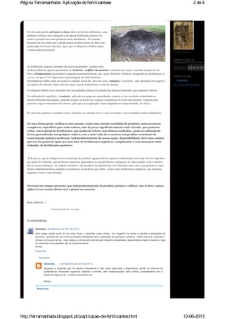 De um modo geral, estrume e cinza, talvez já fossem suficientes…mas
podemos reforçar este composto com algum fertilizante quimico de
modo a garantir-nos uma produção mais satisfatória . No entanto,
devemos ter em conta que a adição destes produtos deve ser feita com
moderação de forma criteriosa , para que os alimentos obtidos sejam
o mais saudavel possivel.
Ao fertilizante orgânico (sempre em maior quantidade…quanto mais
melhor) adiciono alguma quantidade de Amónio - sulfato de amónio- composto por azoto e enxofre, (aspeto de sal
fino) e Foskamónio (granulado) composto maioritariamente, por Azoto, Potássio e Fósforo, designado por fertilizante 10
-10-10, em que o "10" representa a percentagem de cada elemento.
Normalmente utilizo mais ou menos (o cuidado acrescido, deve ser com o amónio, é corrosivo…não adicionar em exagero)
seis partes de estrume, duas a três de cinza, uma de foskamónio e meia de amónio.
O composto obtido vai ao encontro das necessidades básicas da maioria das plantas horticulas, que podemos cultivar.
Na adubação de superficie, o Amónio , aplicado em pequenas quantidades, mostra-se um excelente estimulante ao
desenvolvimento das plantas, afastado sempre, cerca de dez a quinze centímetros do caule das mesmas, exigindo uma
posterior rega se entretanto não chover, pelo que a sua aplicação é mais adquada em tempo húmido…de chuva.
No mercado podemos encontrar outros produtos, no entanto este é o mais económico com resultados muito satisfatórios.
De uma forma geral, verifica-se isso mesmo, existe uma enorme variedade de produtos, mais ou menos
complexos, específicos para cada cultura, mas de preço significativamente mais elevado, que podemos
evitar, este cocktail de fertilizantes, que acabei de referir, tem ótimos resultados…pode ser utilizado de
forma generalizada, em qualquer cultivo, com a mais-valia de se mostrar um produto económico de
concentração química moderada. Independentemente da nossa opção, disponibilidade, deve-mos sempre
que nos for possível, optar por uma base de fertilizantes orgânicos, completando-a com uma parte mais
reduzida, de fertilizantes químicos.
É de prever, que ao dirigirmo-nos a uma loja de produtos agropecuários, sejamos confrontados com uma série de sugestões
por parte do vendedor, que de forma comercial, apresentará as características, vantagens, de cada produto, com o objetivo
da sua comercialização…no entanto relembro…são produtos na maioria das vezes bastante mais caros, que podemos evitar.
Nestes estabelecimentos, também encontramos os produtos que referi…assim como fertilizantes orgânicos, que podemos
adquirir e lotear como elucidei.
Devemos ter sempre presente, que independentemente do produto químico a utilizar, não se deve, nunca,
aplica-lo em contato direto com a planta ou semente.
Boas colheitas…!
Recomendar este URL no Google
Respostas
Responder
6 comentários:
Anónimo 4 de Setembro de 2012 às 03:31
caro amigo, gostei muito do seu blog, fiquei a aprender umas coisas - de "negativo" só tenho a apontar a introdução de
quimicos - garranto-lhe que tenho produções fantásticas sem a aplicação de quaisquer quimicos - utilizo estrume, composto e
cinzas e um pouco de cal - mais nada e a minha terra tudo dá sem maiores necessidares, experimente a fazer o mesmo e veja
se realmente a sua também não se comporta assim,
abraço
Responder
Sebastião 4 de Setembro de 2012 às 05:13
Agradeço a sugestão que me parece interessante e não custa nada fazer a experiencia...sendo um estrume de
qualidade,de compostos organicos vegetais e animais, sem contaminações, bem curtido, possivelmente com a
adição de alguma cal... o efeito surpreende-nos.
Abraço
Tomar / Portugal
NÚMERO TOTAL DE
VISUALIZAÇÕES DE PÁGINA
Sebastião
Ver o meu perfil completo
ACERCA DE MIM
2 de4PáginaTerramanhada: Aplicação defertilizantese
12-06-2013http://terramanhada.blogspot.pt/p/aplicacao-de-fertilizantes.html
 