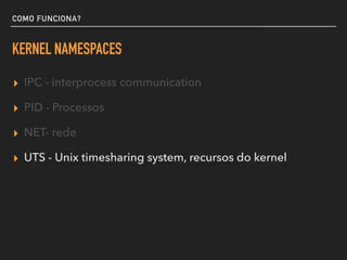 COMO FUNCIONA?
KERNEL NAMESPACES
▸ IPC - interprocess communication
▸ PID - Processos
▸ NET- rede
▸ UTS - Unix timesharing system, recursos do kernel
 
