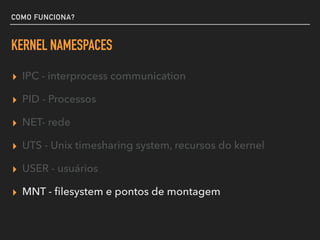 COMO FUNCIONA?
KERNEL NAMESPACES
▸ IPC - interprocess communication
▸ PID - Processos
▸ NET- rede
▸ UTS - Unix timesharing system, recursos do kernel
▸ USER - usuários
▸ MNT - ﬁlesystem e pontos de montagem
 