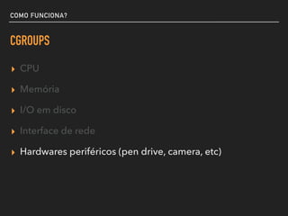 COMO FUNCIONA?
CGROUPS
▸ CPU
▸ Memória
▸ I/O em disco
▸ Interface de rede
▸ Hardwares periféricos (pen drive, camera, etc)
 