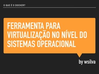FERRAMENTA PARA
VIRTUALIZAÇÃO NO NÍVEL DO
SISTEMAS OPERACIONAL
by wsilva
O QUE É O DOCKER?
 