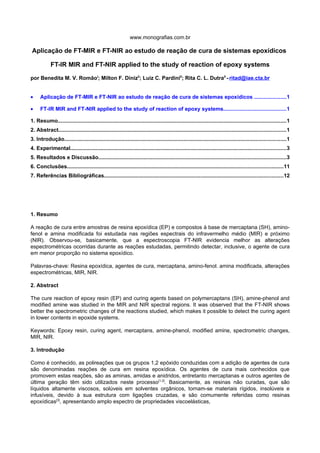 www.monografias.com.br

Aplicação de FT-MIR e FT-NIR ao estudo de reação de cura de sistemas epoxídicos

            FT-IR MIR and FT-NIR applied to the study of reaction of epoxy systems

por Benedita M. V. RomãoI; Milton F. DinizII; Luiz C. PardiniII; Rita C. L. DutraII - ritad@iae.cta.br


•     Aplicação de FT-MIR e FT-NIR ao estudo de reação de cura de sistemas epoxídicos .....................1

•     FT-IR MIR and FT-NIR applied to the study of reaction of epoxy systems..........................................1

1. Resumo........................................................................................................................................................1
2. Abstract.......................................................................................................................................................1
3. Introdução...................................................................................................................................................1
4. Experimental...............................................................................................................................................3
5. Resultados e Discussão.............................................................................................................................3
6. Conclusões...............................................................................................................................................11
7. Referências Bibliográficas.......................................................................................................................12




1. Resumo

A reação de cura entre amostras de resina epoxídica (EP) e compostos à base de mercaptana (SH), amino-
fenol e amina modificada foi estudada nas regiões espectrais do infravermelho médio (MIR) e próximo
(NIR). Observou-se, basicamente, que a espectroscopia FT-NIR evidencia melhor as alterações
espectrométricas ocorridas durante as reações estudadas, permitindo detectar, inclusive, o agente de cura
em menor proporção no sistema epoxídico.

Palavras-chave: Resina epoxídica, agentes de cura, mercaptana, amino-fenol. amina modificada, alterações
espectrométricas, MIR, NIR.

2. Abstract

The cure reaction of epoxy resin (EP) and curing agents based on polymercaptans (SH), amine-phenol and
modified amine was studied in the MIR and NIR spectral regions. It was observed that the FT-NIR shows
better the spectrometric changes of the reactions studied, which makes it possible to detect the curing agent
in lower contents in epoxide systems.

Keywords: Epoxy resin, curing agent, mercaptans, amine-phenol, modified amine, spectrometric changes,
MIR, NIR.

3. Introdução

Como é conhecido, as polireações que os grupos 1,2 epóxido conduzidas com a adição de agentes de cura
são denominadas reações de cura em resina epoxídica. Os agentes de cura mais conhecidos que
promovem estas reações, são as aminas, amidas e anidridos, entretanto mercaptanas e outros agentes de
última geração têm sido utilizados neste processo[1,2]. Basicamente, as resinas não curadas, que são
líquidos altamente viscosos, solúveis em solventes orgânicos, tornam-se materiais rígidos, insolúveis e
infusíveis, devido à sua estrutura com ligações cruzadas, e são comumente referidas como resinas
epoxídicas[3], apresentando amplo espectro de propriedades viscoelásticas,
 