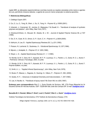 região MIR, as alterações espectrométricas ocorridas durante as reações estudadas entre resina e agentes
de cura, permitindo inclusive detectar, o agente de cura em menor proporção no sistema epoxídico.

7. Referências Bibliográficas

1. Catálogo Cognis 2001.

2. Cui, Z.; Lu, C.; Yang, B.; Shen, J.; Su, X.; Yang, H. - Poymer 42, p.10095 (2001).

3. Urbanski, J.; Czerwinski, W.; Janicka, K.; Majewska, F.& Zowall, H. - "Handbook of analysis of synthetic
polymers and plastics", John Wiley, New York (1977).

4. Cherdoud-Chihani, A.; Mouzali, M.; Abadie, M. J. M. - Journal of Applied Polymer Science 69, p.1167
(1998).

5. Ooi, S. K.; Cook, W. D.; Simon, G. P.; Such, C. H. - Polymer 41, p.3639 (2000).

6. Kathryrin, A; Lee, B. - Applied Spetroscopy Rewiews 28, 3, p.231 (1993).

7. Poisson, N.; Lachenal, G.; Sautereau, H. - Vibrational Spectroscopy 12, 237 (1996).

8. Mijovié, J.; Andejelié, S. - Polymer 37, 8, 1295 (1996).

9. Weyer, L. G. - Applied Spectroscopy Reviews 21, 1, 1 (1985).

10. Romão, B. M. V.; Diniz, M. F.; Azevedo, M. F. P.; Lourenço, V. L.; Pardini, L. C.; Dutra, R. C. L.; Burel, F.
- Polímeros: Ciência e Tecnologia, 2003, no prelo

11. Romão, B. M. V.; Diniz, M. F.; Azevedo, M. F. P.; Lourenço, V. L.; Pardini, L. C.; Dutra, R. C. L.; Burel, F.
Polymer Bulletin, no prelo.

12. Smith, A . L. - "Applied Infrared Spectroscopy", John Wiley, New York (1979).

13. Musto, P.; Mascia, L.; Ragosta, G.; Scaringi, G.; Villano, P. - Polymer 41, 565, (2000).

14. Goddu, R. F.; - Advances in Analytical Chemistry and Instrumentation, 1, 347 (1960).

15. Lee, H; Neville, K; - "Handbook of epoxy resins" Mc Gram Hill, Inc USA (1967).

Endereço para correspondência Rita C. L. Dutra Divisão de Química, IAE, CTA Praça Marechal do Ar
Eduardo Gomes 50 Vila das Acácias, CEP: 12228-904 São José dos Campos SP. E-mail: ritad@iae.cta.br



Benedita M. V. RomãoI; Milton F. DinizII; Luiz C. PardiniII; Rita C. L. DutraII - ritad@iae.cta.br

I
Instituto Tecnológico da Aeronáutica, CTA IIInstituto de Aeronáutica e Espaço, CTA

                Artigo original: Polímeros, July/Sept. 2004, vol.14, no.3, p.142-149. ISSN 0104-1428.
 