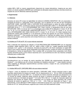 análise MIR e NIR no mesmo espectrômetro disponível em nossos laboratórios, imaginou-se que seria
atrativo um estudo qualitativo MIR/NIR para verificação de alterações espectrométricas ocorridas durante as
reações de cura em diferentes sistemas epoxídicos.

4. Experimental

4.1 Materiais

Amostras de resina EP à base de diglicidiléter de bisfenol-A (DGEBA) GENOPOXY 190, em proporções e
condições de tempo e T adequadas, foram misturadas, com os agentes de cura (AC) do tipo mercaptana
(CAPCURE 3-800), CAPCURE 3-800 e CAPCURE EH-30 (amino-fenol) ou aduto de amina modificada
(Versamine CEX 13320), constituindo misturas reacionais EP/CAPCURE 3-800 (1:1), EP/CAPCURE 3-800/
CAPCURE EH-30 (1: 1: 0,1) e EP/VERSAMINE CEX 13320 (100:40). A temperatura final de cura para
EP/CAPCURE 3-800 (1:1) foi de 122 °C e a amostragem para análise IR foi efetuada à t inicial, 10, 20, 30
min, 1h, 2h, 3 e 4 h), EP/CAPCURE 3-800/CAPCURE EH-30 (1: 1: 0,1) à 120 ºC, t inicial, 5, 10, 15 e 30
min) e EP/VERSAMINE CEX 13320 (100:40) à 90 ºC, t inicial, 15, 25, 35 min e 1h). Estes materiais foram
gentilmente cedidos pela COGNIS S. A. As estruturas químicas dos agentes de cura foram incluídas em
trabalhos anteriores[10,11]. Para escolha dos tempos, adotou-se um intervalo de análise menor na primeira
meia hora de reação, sendo assumido como tempo final de cura, o relacionado com o desaparecimento das
bandas analíticas.

4.2 Análise por FT-IR de EP, AC e suas misturas reacionais

Para a obtenção dos espectros foi utilizado o FT-IR SPECTRUM 2000 PERKINELMER com as seguintes
condições: região espectral 4000 a 400 cm-1 (MIR) e 6500 a 2000 cm-1 (região espectral parcial NIR),
resolução 4 cm-1, ganho 1 e 40 varreduras. Amostras de resina EP e AC foram analisadas na região MIR,
puras e como mistura reacional, sendo preparadas como filmes líquidos, curados em estufa, em proporções,
à temperatura e tempo já especificados. Para a análise NIR, as amostras foram preparadas como filmes
líquidos (amostras puras e como mistura reacional) com o uso de lâminas de vidro nas mesmas condições
utilizadas para a análise MIR.

5. Resultados e Discussão

Considerando-se que as bandas da resina epoxídica tipo DGEBA são extensivamente discutidas na
literatura[3] , e as relativas aos AC, já foram discutidas em trabalhos anteriores[10-11], neste trabalho somente
serão avaliadas as alterações espectrométricas ocorridas durante a reação de cura, acompanhada nas
regiões MIR e NIR.

5.1 Análise MIR de EP, CAPCURE-3800 e de sua mistura reacional

A Figura 1 inclui os espectros da resina epoxídica, CAPCURE 3-800, mistura reacional inicial e após
                                                                                            -1
intervalos determinados de tempos de reação. Há um deslocamento do m SH em 2559 cm (intensidade
                                       -1
fraca) do agente de cura para 2567 cm , no espectro da mistura reacional, absorção que desaparece com
10 minutos de reação, sugerindo rápido consumo de grupo e mudança de estrutura. Entretanto, não é
possível evidenciar a formação de ligação[1,12] C-S entre 700 e 550 cm-1. A região de impressão digital dos
espectros dos tempos de reação mostra similaridade com as bandas da resina epoxídica não curada,
acrescida de banda do agente em 1106 cm-1 (r C-O,            S-S). Pode ser observado na Figura 1, que,
basicamente, a única alteração FT-MIR notada é a associada ao grupo S-H, e que após 4 horas de reação a
banda em 917 cm1 ainda permanece, sugerindo que a resina não está totalmente curada.
 