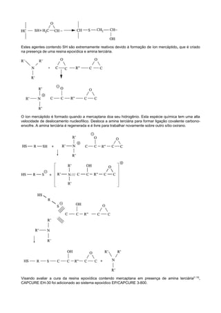 Estes agentes contendo SH são extremamente reativos devido à formação de íon mercáptido, que é criado
na presença de uma resina epoxídica e amina terciária.




O íon mercáptido é formado quando a mercaptana doa seu hidrogênio. Esta espécie química tem uma alta
velocidade de deslocamento nucleofílico. Desloca a amina terciária para formar ligação covalente carbono-
enxofre. A amina terciária é regenerada e é livre para trabalhar novamente sobre outro sítio oxirano.




Visando avaliar a cura da resina epoxídica contendo mercaptana em presença de amina terciária[1,10],
CAPCURE EH-30 foi adicionado ao sistema epoxídico EP/CAPCURE 3-800.
 