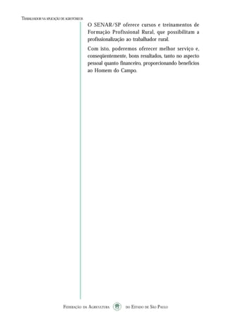 FEDERAÇÃO DA AGRICULTURA DO ESTADO DE SÃO PAULO1010101010
TRABALHADORNAAPLICAÇÃO DEAGROTÓXICOS
O SENAR/SP oferece cursos e treinamentos de
Formação Profissional Rural, que possibilitam a
profissionalização ao trabalhador rural.
Com isto, poderemos oferecer melhor serviço e,
conseqüentemente, bons resultados, tanto no aspecto
pessoal quanto financeiro, proporcionando benefícios
ao Homem do Campo.
 