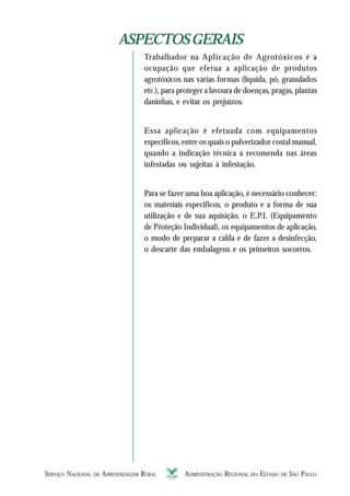 SERVIÇO NACIONAL DE APRENDIZAGEM RURAL ADMINISTRAÇÃO REGIONAL DO ESTADO DE SÃO PAULO 1111111111
ASPECTOSGERAISASPECTOSGERAIS
Trabalhador na Aplicação de Agrotóxicos é a
ocupação que efetua a aplicação de produtos
agrotóxicos nas várias formas (líquida, pó, granulados
etc.), para proteger a lavoura de doenças, pragas, plantas
daninhas, e evitar os prejuízos.
Essa aplicação é efetuada com equipamentos
específicos, entre os quais o pulverizador costal manual,
quando a indicação técnica a recomenda nas áreas
infestadas ou sujeitas à infestação.
Para se fazer uma boa aplicação, é necessário conhecer:
os materiais específicos, o produto e a forma de sua
utilização e de sua aquisição, o E.P.I. (Equipamento
de Proteção Individual), os equipamentos de aplicação,
o modo de preparar a calda e de fazer a desinfecção,
o descarte das embalagens e os primeiros socorros.
 