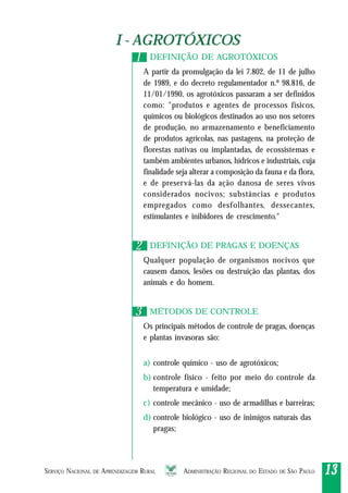 SERVIÇO NACIONAL DE APRENDIZAGEM RURAL ADMINISTRAÇÃO REGIONAL DO ESTADO DE SÃO PAULO 1313131313
I - AGROTÓXICOSI - AGROTÓXICOS
DEFINIÇÃO DE AGROTÓXICOS
A partir da promulgação da lei 7.802, de 11 de julho
de 1989, e do decreto regulamentador n.º 98.816, de
11/01/1990, os agrotóxicos passaram a ser definidos
como: "produtos e agentes de processos físicos,
químicos ou biológicos destinados ao uso nos setores
de produção, no armazenamento e beneficiamento
de produtos agrícolas, nas pastagens, na proteção de
florestas nativas ou implantadas, de ecossistemas e
também ambientes urbanos, hídricos e industriais, cuja
finalidade seja alterar a composição da fauna e da flora,
e de preservá-las da ação danosa de seres vivos
considerados nocivos; substâncias e produtos
empregados como desfolhantes, dessecantes,
estimulantes e inibidores de crescimento."
DEFINIÇÃO DE PRAGAS E DOENÇAS
Qualquer população de organismos nocivos que
causem danos, lesões ou destruição das plantas, dos
animais e do homem.
MÉTODOS DE CONTROLE
Os principais métodos de controle de pragas, doenças
e plantas invasoras são:
a) controle químico - uso de agrotóxicos;
b) controle físico - feito por meio do controle da
temperatura e umidade;
c) controle mecânico - uso de armadilhas e barreiras;
d) controle biológico - uso de inimigos naturais das
pragas;
11
22
33
 