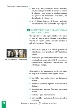 FEDERAÇÃO DA AGRICULTURA DO ESTADO DE SÃO PAULO1414141414
TRABALHADORNAAPLICAÇÃO DEAGROTÓXICOS
FIG. 1 - Os agrotóxicos e suas formulações
e) práticas agrícolas - consiste no preparo correto do
solo, na destruição de restos de cultura, na limpeza
de máquinas e implementos, na rotação de culturas,
no plantio de variedades resistentes, na
diversificação de culturas etc.;
f) M.I.P. (Manejo Integrado de Pragas) - utilização
em conjunto de todos os métodos aqui expostos.
CARACTERÍSTICAS E CLASSIFICAÇÃO
DOS AGROTÓXICOS
Os agrotóxicos são apresentados em várias
formulações (características físicas de cada produto),
que têm por objetivo facilitar o aplicador a efetuar as
aplicações no campo. São elas:
a) formulações que já vêm prontas para serem
utilizadas: pó-seco, granulados, UBV (ultrabaixo
volume);
b) formulações que requerem diluição em água para
serem aplicadas como: pó-molhável, concentrados
emulsionáveis e suspensões concentradas, com
solubilização na água.
Os agrotóxicos são agrupados de acordo com o tipo
de praga a ser controlada, como seguem abaixo:
a) inseticidas - para matar insetos que infestam a
lavoura;
b) herbicidas - para matar as plantas invasoras ou ervas
daninhas;
c) fungicidas - para matar os fungos encontrados na
lavoura;
d) acaricidas - para matar os ácaros;
e) molusquicidas - para matar lesmas, caracóis e
caramujos.
44
 