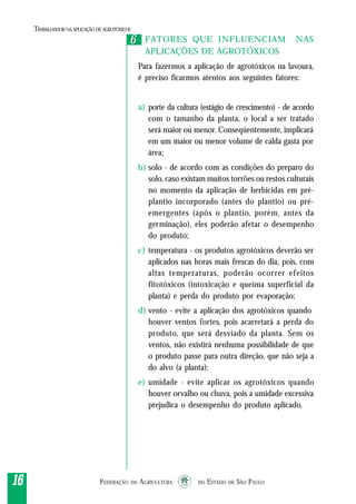 FEDERAÇÃO DA AGRICULTURA DO ESTADO DE SÃO PAULO1616161616
TRABALHADORNAAPLICAÇÃO DEAGROTÓXICOS
FATORES QUE INFLUENCIAM NAS
APLICAÇÕES DE AGROTÓXICOS
Para fazermos a aplicação de agrotóxicos na lavoura,
é preciso ficarmos atentos aos seguintes fatores:
a) porte da cultura (estágio de crescimento) - de acordo
com o tamanho da planta, o local a ser tratado
será maior ou menor. Conseqüentemente, implicará
em um maior ou menor volume de calda gasta por
área;
b) solo - de acordo com as condições do preparo do
solo, caso existam muitos torrões ou restos culturais
no momento da aplicação de herbicidas em pré-
plantio incorporado (antes do plantio) ou pré-
emergentes (após o plantio, porém, antes da
germinação), eles poderão afetar o desempenho
do produto;
c) temperatura - os produtos agrotóxicos deverão ser
aplicados nas horas mais frescas do dia, pois, com
altas temperaturas, poderão ocorrer efeitos
fitotóxicos (intoxicação e queima superficial da
planta) e perda do produto por evaporação;
d) vento - evite a aplicação dos agrotóxicos quando
houver ventos fortes, pois acarretará a perda do
produto, que será desviado da planta. Sem os
ventos, não existirá nenhuma possibilidade de que
o produto passe para outra direção, que não seja a
do alvo (a planta);
e) umidade - evite aplicar os agrotóxicos quando
houver orvalho ou chuva, pois a umidade excessiva
prejudica o desempenho do produto aplicado.
66
 