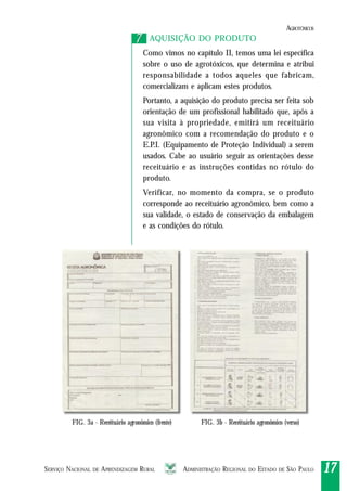 SERVIÇO NACIONAL DE APRENDIZAGEM RURAL ADMINISTRAÇÃO REGIONAL DO ESTADO DE SÃO PAULO 1717171717
AQUISIÇÃO DO PRODUTO
Como vimos no capítulo II, temos uma lei específica
sobre o uso de agrotóxicos, que determina e atribui
responsabilidade a todos aqueles que fabricam,
comercializam e aplicam estes produtos.
Portanto, a aquisição do produto precisa ser feita sob
orientação de um profissional habilitado que, após a
sua visita à propriedade, emitirá um receituário
agronômico com a recomendação do produto e o
E.P.I. (Equipamento de Proteção Individual) a serem
usados. Cabe ao usuário seguir as orientações desse
receituário e as instruções contidas no rótulo do
produto.
Verificar, no momento da compra, se o produto
corresponde ao receituário agronômico, bem como a
sua validade, o estado de conservação da embalagem
e as condições do rótulo.
77
FIG. 3a - Receituário agronômico (frente) FIG. 3b - Receituário agronômico (verso)
AGROTÓXICOS
 