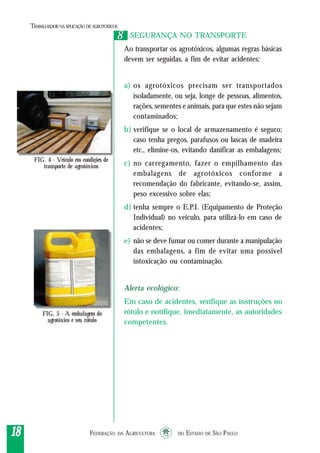 FEDERAÇÃO DA AGRICULTURA DO ESTADO DE SÃO PAULO1818181818
TRABALHADORNAAPLICAÇÃO DEAGROTÓXICOS
88
17
FIG. 4 - Veículo em condições de
transporte de agrotóxicos
SEGURANÇA NO TRANSPORTE
Ao transportar os agrotóxicos, algumas regras básicas
devem ser seguidas, a fim de evitar acidentes:
a) os agrotóxicos precisam ser transportados
isoladamente, ou seja, longe de pessoas, alimentos,
rações, sementes e animais, para que estes não sejam
contaminados;
b) verifique se o local de armazenamento é seguro;
caso tenha pregos, parafusos ou lascas de madeira
etc., elimine-os, evitando danificar as embalagens;
c) no carregamento, fazer o empilhamento das
embalagens de agrotóxicos conforme a
recomendação do fabricante, evitando-se, assim,
peso excessivo sobre elas;
d) tenha sempre o E.P.I. (Equipamento de Proteção
Individual) no veículo, para utilizá-lo em caso de
acidentes;
e) não se deve fumar ou comer durante a manipulação
das embalagens, a fim de evitar uma possível
intoxicação ou contaminação.
Alerta ecológico:
Em caso de acidentes, verifique as instruções no
rótulo e notifique, imediatamente, as autoridades
competentes.
FIG. 5 - A embalagem do
agrotóxico e seu rótulo
 