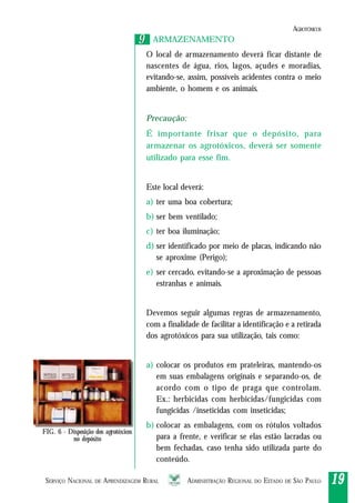 SERVIÇO NACIONAL DE APRENDIZAGEM RURAL ADMINISTRAÇÃO REGIONAL DO ESTADO DE SÃO PAULO 1919191919
99 ARMAZENAMENTO
O local de armazenamento deverá ficar distante de
nascentes de água, rios, lagos, açudes e moradias,
evitando-se, assim, possíveis acidentes contra o meio
ambiente, o homem e os animais.
Precaução:
É importante frisar que o depósito, para
armazenar os agrotóxicos, deverá ser somente
utilizado para esse fim.
Este local deverá:
a) ter uma boa cobertura;
b) ser bem ventilado;
c) ter boa iluminação;
d) ser identificado por meio de placas, indicando não
se aproxime (Perigo);
e) ser cercado, evitando-se a aproximação de pessoas
estranhas e animais.
Devemos seguir algumas regras de armazenamento,
com a finalidade de facilitar a identificação e a retirada
dos agrotóxicos para sua utilização, tais como:
a) colocar os produtos em prateleiras, mantendo-os
em suas embalagens originais e separando-os, de
acordo com o tipo de praga que controlam.
Ex.: herbicidas com herbicidas/fungicidas com
fungicidas /inseticidas com inseticidas;
b) colocar as embalagens, com os rótulos voltados
para a frente, e verificar se elas estão lacradas ou
bem fechadas, caso tenha sido utilizada parte do
conteúdo.
FIG. 6 - Disposição dos agrotóxicos
no depósito
AGROTÓXICOS
 