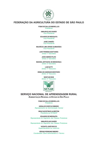 FEDERAÇÃO DA AGRICULTURA DO ESTADO DE SÃO PAULO22222
TRABALHADORNAAPLICAÇÃO DEAGROTÓXICOS
FEDERAÇÃO DA AGRICULTURA DO ESTADO DE SÃO PAULO
FÁBIODESALLESMEIRELLES
Presidente
AMAURIELIASXAVIER
Vice-Presidente
EDUARDODEMESQUITA
Vice-Presidente
JOSÉCANDÊO
Vice-Presidente
MAURÍCIOLIMAVERDEGUIMARÃES
Vice-Presidente
LENYPEREIRASANT'ANNA
Diretor 1º Secretário
JOÃOABRÃOFILHO
Diretor 2º Secretário
MANOELARTHURB.DEMENDONÇA
Diretor 3º Secretário
LUIZ SUTTI
Diretor 1º Tesoureiro
IRINEUDEANDRADEMONTEIRO
Diretor 2º Tesoureiro
SIGEYUKIISHII
Diretor 3º Tesoureiro
SERVIÇO NACIONAL DE APRENDIZAGEM RURAL
ADMINISTRAÇÃO REGIONAL DO ESTADO DE SÃO PAULO
FÁBIODESALLESMEIRELLES
Presidente
GERALDOGONTIJORIBEIRO
Representante da Administração Central
BRAZAGOSTINHOALBERTINI
Presidente da FETAESP
EDUARDODEMESQUITA
Representante do Segmento das Classes Produtoras
AMAURIELIASXAVIER
Representante do Segmento das Classes Produtoras
VICENTEJOSÉROCCO
Superintendente em exercício
SÉRGIOPERRONERIBEIRO
Coordenador Geral Administrativo e Técnico
 