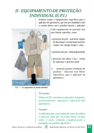 SERVIÇO NACIONAL DE APRENDIZAGEM RURAL ADMINISTRAÇÃO REGIONAL DO ESTADO DE SÃO PAULO 2121212121
II - EQUIPAMENTO DE PROTEÇÃO
INDIVIDUAL (E.P.I.)
II - EQUIPAMENTO DE PROTEÇÃO
INDIVIDUAL (E.P.I.)
FIG. 7 - Os equipamentos de proteção individual
LIXO
Existem roupas e equipamentos específicos para o
aplicador de agrotóxicos, que têm por finalidade evitar
o contato direto com o produto durante a aplicação.
Cada equipamento de proteção tem
uma função específica, como:
a)proteção da pele - usar luvas, chapéu
de abas largas e avental impermeáveis,
camisa com mangas longas e calça;
b)proteção dos pés - botas impermeáveis;
c)proteção dos olhos e face - óculos
de segurança e protetor facial;
d) proteção quanto à inalação do
produto - máscaras com filtros
específicos, para a aplicação de
agrotóxicos.
Precaução:
Utilize o E.P.I. em todas as operações: transporte,
armazenamento, manuseio e aplicação dos
agrotóxicos.
Atenção!
O aplicador deve estar barbeado antes de utilizar
a máscara, para que ela tenha maior encaixe
sobre o rosto, vedando completamente a
passagem do produto agrotóxico.
 