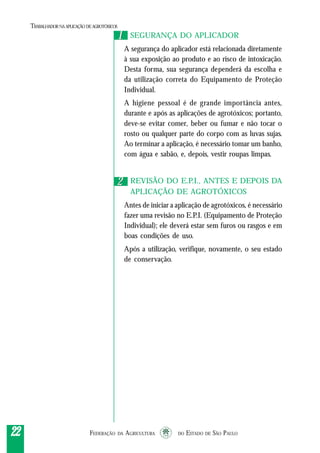 FEDERAÇÃO DA AGRICULTURA DO ESTADO DE SÃO PAULO2222222222
TRABALHADORNAAPLICAÇÃO DEAGROTÓXICOS
SEGURANÇA DO APLICADOR
A segurança do aplicador está relacionada diretamente
à sua exposição ao produto e ao risco de intoxicação.
Desta forma, sua segurança dependerá da escolha e
da utilização correta do Equipamento de Proteção
Individual.
A higiene pessoal é de grande importância antes,
durante e após as aplicações de agrotóxicos; portanto,
deve-se evitar comer, beber ou fumar e não tocar o
rosto ou qualquer parte do corpo com as luvas sujas.
Ao terminar a aplicação, é necessário tomar um banho,
com água e sabão, e, depois, vestir roupas limpas.
REVISÃO DO E.P.I., ANTES E DEPOIS DA
APLICAÇÃO DE AGROTÓXICOS
Antes de iniciar a aplicação de agrotóxicos, é necessário
fazer uma revisão no E.P.I. (Equipamento de Proteção
Individual); ele deverá estar sem furos ou rasgos e em
boas condições de uso.
Após a utilização, verifique, novamente, o seu estado
de conservação.
11
22
 
