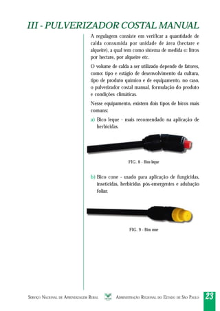 SERVIÇO NACIONAL DE APRENDIZAGEM RURAL ADMINISTRAÇÃO REGIONAL DO ESTADO DE SÃO PAULO 2323232323
A regulagem consiste em verificar a quantidade de
calda consumida por unidade de área (hectare e
alqueire), a qual tem como sistema de medida o: litros
por hectare, por alqueire etc.
O volume de calda a ser utilizado depende de fatores,
como: tipo e estágio de desenvolvimento da cultura,
tipo de produto químico e de equipamento, no caso,
o pulverizador costal manual, formulação do produto
e condições climáticas.
Nesse equipamento, existem dois tipos de bicos mais
comuns:
a) Bico leque - mais recomendado na aplicação de
herbicidas.
b) Bico cone - usado para aplicação de fungicidas,
inseticidas, herbicidas pós-emergentes e adubação
foliar.
FIG. 8 - Bico leque
FIG. 9 - Bico cone
III - PULVERIZADOR COSTAL MANUALIII - PULVERIZADOR COSTAL MANUAL
 