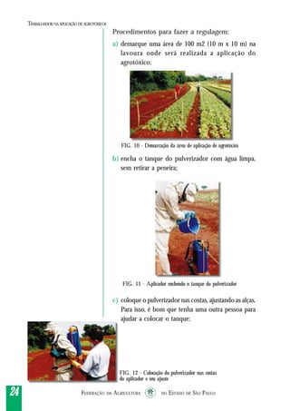 FEDERAÇÃO DA AGRICULTURA DO ESTADO DE SÃO PAULO2424242424
TRABALHADORNAAPLICAÇÃO DEAGROTÓXICOS
Procedimentos para fazer a regulagem:
a) demarque uma área de 100 m2 (10 m x 10 m) na
lavoura onde será realizada a aplicação do
agrotóxico;
b) encha o tanque do pulverizador com água limpa,
sem retirar a peneira;
c) coloque o pulverizador nas costas, ajustando as alças.
Para isso, é bom que tenha uma outra pessoa para
ajudar a colocar o tanque;
FIG. 11 - Aplicador enchendo o tanque do pulverizador
FIG. 12 - Colocação do pulverizador nas costas
do aplicador e seu ajuste
FIG. 10 - Demarcação da área de aplicação de agrotóxico
 