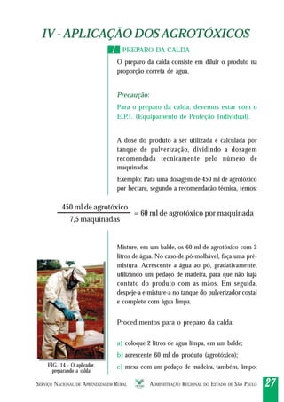 SERVIÇO NACIONAL DE APRENDIZAGEM RURAL ADMINISTRAÇÃO REGIONAL DO ESTADO DE SÃO PAULO 2727272727
IV - APLICAÇÃO DOS AGROTÓXICOSIV - APLICAÇÃO DOS AGROTÓXICOS
PREPARO DA CALDA
O preparo da calda consiste em diluir o produto na
proporção correta de água.
Precaução:
Para o preparo da calda, devemos estar com o
E.P.I. (Equipamento de Proteção Individual).
A dose do produto a ser utilizada é calculada por
tanque de pulverização, dividindo a dosagem
recomendada tecnicamente pelo número de
maquinadas.
Exemplo: Para uma dosagem de 450 ml de agrotóxico
por hectare, segundo a recomendação técnica, temos:
Misture, em um balde, os 60 ml de agrotóxico com 2
litros de água. No caso de pó-molhável, faça uma pré-
mistura. Acrescente a água ao pó, gradativamente,
utilizando um pedaço de madeira, para que não haja
contato do produto com as mãos. Em seguida,
despeje-a e misture-a no tanque do pulverizador costal
e complete com água limpa.
Procedimentos para o preparo da calda:
a) coloque 2 litros de água limpa, em um balde;
b) acrescente 60 ml do produto (agrotóxico);
c) mexa com um pedaço de madeira, também, limpo;
11
7,5 maquinadas
450 ml de agrotóxico
= 60 ml de agrotóxico por maquinada
FIG. 14 - O aplicador,
preparando a calda
 
