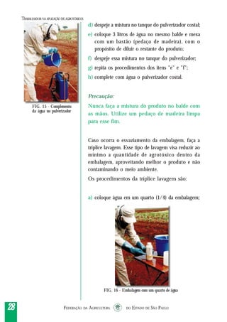 FEDERAÇÃO DA AGRICULTURA DO ESTADO DE SÃO PAULO2828282828
TRABALHADORNAAPLICAÇÃO DEAGROTÓXICOS
d) despeje a mistura no tanque do pulverizador costal;
e) coloque 3 litros de água no mesmo balde e mexa
com um bastão (pedaço de madeira), com o
propósito de diluir o restante do produto;
f) despeje essa mistura no tanque do pulverizador;
g) repita os procedimentos dos itens "e" e "f";
h) complete com água o pulverizador costal.
Precaução:
Nunca faça a mistura do produto no balde com
as mãos. Utilize um pedaço de madeira limpa
para esse fim.
Caso ocorra o esvaziamento da embalagem, faça a
tríplice lavagem. Esse tipo de lavagem visa reduzir ao
mínimo a quantidade de agrotóxico dentro da
embalagem, aproveitando melhor o produto e não
contaminando o meio ambiente.
Os procedimentos da tríplice lavagem são:
a) coloque água em um quarto (1/4) da embalagem;
FIG. 15 - Complemento
da água no pulverizador
FIG. 16 - Embalagem com um quarto de água
 