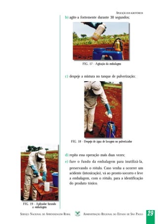 SERVIÇO NACIONAL DE APRENDIZAGEM RURAL ADMINISTRAÇÃO REGIONAL DO ESTADO DE SÃO PAULO 2929292929
b) agite-a fortemente durante 30 segundos;
c) despeje a mistura no tanque de pulverização;
d) repita essa operação mais duas vezes;
e) fure o fundo da embalagem para inutilizá-la,
preservando o rótulo. Caso venha a ocorrer um
acidente (intoxicação), vá ao pronto-socorro e leve
a embalagem, com o rótulo, para a identificação
do produto tóxico.
FIG. 17 - Agitação da embalagem
FIG. 18 - Despejo de água de lavagem no pulverizador
FIG. 19 - Aplicador furando
a embalagem
APLICAÇÃODOSAGROTÓXICOS
 