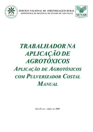 SERVIÇO NACIONAL DE APRENDIZAGEM RURAL ADMINISTRAÇÃO REGIONAL DO ESTADO DE SÃO PAULO 33333
TRABALHADOR NA
APLICAÇÃO DE
AGROTÓXICOS
APLICAÇÃO DE AGROTÓXICOS
COM PULVERIZADOR COSTAL
MANUAL
TRABALHADOR NA
APLICAÇÃO DE
AGROTÓXICOS
APLICAÇÃO DE AGROTÓXICOS
COM PULVERIZADOR COSTAL
MANUAL
SERVIÇO NACIONAL DE APRENDIZAGEM RURAL
ADMINISTRAÇÃO REGIONAL DO ESTADO DE SÃO PAULO
SÃO PAULO - ABRIL DE 2005
 