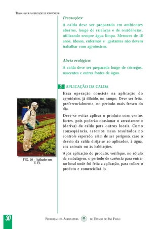 FEDERAÇÃO DA AGRICULTURA DO ESTADO DE SÃO PAULO3030303030
TRABALHADORNAAPLICAÇÃO DEAGROTÓXICOS
Precauções:
A calda deve ser preparada em ambientes
abertos, longe de crianças e de residências,
utilizando sempre água limpa. Menores de 18
anos, idosos, enfermos e gestantes não devem
trabalhar com agrotóxicos.
Alerta ecológico:
A calda deve ser preparada longe de córregos,
nascentes e outras fontes de água.
APLICAÇÃO DA CALDA
Essa operação consiste na aplicação do
agrotóxico, já diluído, no campo. Deve ser feita,
preferencialmente, no período mais fresco do
dia.
Deve-se evitar aplicar o produto com ventos
fortes, pois poderão ocasionar o arrastamento
(deriva) da calda para outros locais. Como
conseqüência, teremos maus resultados no
controle esperado, além de ser perigoso, caso o
desvio da calda dirija-se ao aplicador, à água,
aos animais ou às habitações.
Após aplicação do produto, verifique, no rótulo
da embalagem, o período de carência para entrar
no local onde foi feita a aplicação, para colher o
produto e comercializá-lo.
22
FIG. 20 - Aplicador com
E.P.I.
 