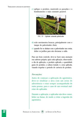 FEDERAÇÃO DA AGRICULTURA DO ESTADO DE SÃO PAULO3232323232
TRABALHADORNAAPLICAÇÃO DEAGROTÓXICOS
c) aplique o produto, mantendo as passadas e o
bombeamento o mais constante possível;
d) evite movimentos bruscos, principalmente com o
tanque do pulverizador cheio;
e) quando for se abaixar com o pulverizador nas costas,
dobre os joelhos para não derramar a calda.
Para um bom controle, deve-se fazer uma anotação
em caderno próprio, após cada aplicação, observando:
o dia da aplicação, o produto aplicado, a quantidade
gasta de produto, a cultura tratada e a área aplicada,
visando respeitar o período de carência do produto.
Precauções:
Antes de começar a aplicação do agrotóxico,
deve-se sinalizar a área com um aviso de
advertência e estar sempre acompanhado de
outra pessoa, para o caso de um eventual mal-
estar do aplicador.
Durante a aplicação, o aplicador não deve comer,
beber ou fumar, de modo a evitar a ingestão do
agrotóxico.
FIG. 23 - Aplicador acionando pulverizador
 