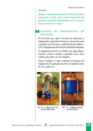SERVIÇO NACIONAL DE APRENDIZAGEM RURAL ADMINISTRAÇÃO REGIONAL DO ESTADO DE SÃO PAULO 3333333333
Atenção!
Aplique o agrotóxico somente do lado que estiver
segurando a haste, para evitar desperdício do
produto e possível contaminação ao se cruzar a
haste na frente do corpo.
LAVAGEM DO EQUIPAMENTO DE
APLICAÇÃO
É necessário que, após o término da aplicação, o
equipamento seja lavado de forma a estar pronto para
o próximo uso. Para isso, o aplicador deverá utilizar o
E.P.I. (Equipamento de Proteção Individual) adequado.
O equipamento deverá ser lavado com água limpa e
corrente, secado à sombra e guardado com a boca
voltada para baixo, em um depósito.
Alerta ecológico: A água resultante da lavagem do
equipamento de aplicação não deve ser jogada no leito
de rios, açudes etc.
33
FIG. 24 - Aplicador com luva
lavando pulverizador
FIG. 25 - Condições da guarda
do pulverizador
APLICAÇÃODOSAGROTÓXICOS
 