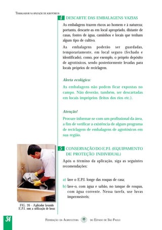 FEDERAÇÃO DA AGRICULTURA DO ESTADO DE SÃO PAULO3434343434
TRABALHADORNAAPLICAÇÃO DEAGROTÓXICOS
DESCARTE DAS EMBALAGENS VAZIAS
As embalagens trazem riscos ao homem e à natureza;
portanto, descarte-as em local apropriado, distante de
casas, fontes de água, caminhos e locais que tenham
algum tipo de cultivo.
As embalagens poderão ser guardadas,
temporariamente, em local seguro (fechado e
identificado), como, por exemplo, o próprio depósito
de agrotóxicos, sendo posteriormente levadas para
locais próprios de reciclagem.
Alerta ecológico:
As embalagens não podem ficar expostas no
campo. Não deverão, também, ser descartadas
em locais impróprios (leitos dos rios etc.).
Atenção!
Procure informar-se com um profissional da área,
a fim de verificar a existência de algum programa
de reciclagem de embalagens de agrotóxicos em
sua região.
CONSERVAÇÃO DO E.P.I. (EQUIPAMENTO
DE PROTEÇÃO INDIVIDUAL)
Após o término da aplicação, siga as seguintes
recomendações:
a) lave o E.P.I. longe das roupas de casa;
b) lave-o, com água e sabão, no tanque de roupas,
com água corrente. Nessa tarefa, use luvas
impermeáveis;
44
55
FIG. 26 - Aplicador lavando
E.P.I. com a utilização de luvas
 